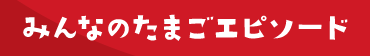みんなのたまごエピソード
